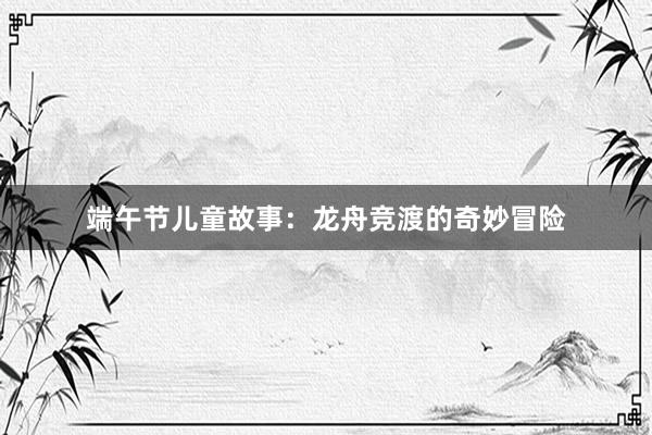 端午节儿童故事:龙舟竞渡的奇妙冒险